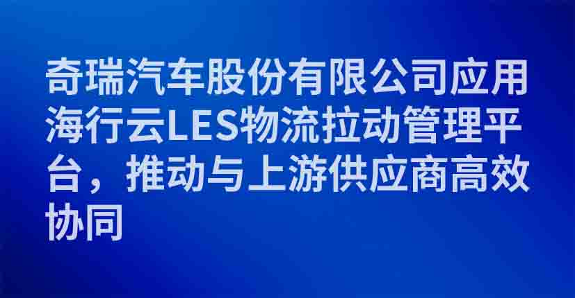 奇瑞汽车股份有限公司应用海行云LES物流拉动管理平台，推动与上游供应商高效协同