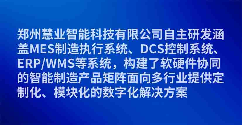 郑州慧业智能科技有限公司自主研发涵盖MES制造执行系统、DCS控制系统、ERP/WMS等系统，构建了软硬件协同的智能制造产品矩阵面向多行业提供定制化、模块化的数字化解决方案